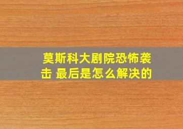 莫斯科大剧院恐怖袭击 最后是怎么解决的